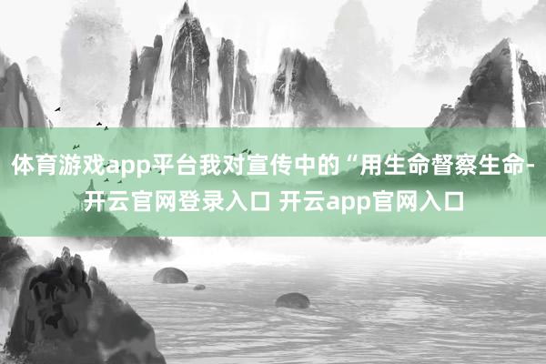 体育游戏app平台我对宣传中的“用生命督察生命-开云官网登录入口 开云app官网入口