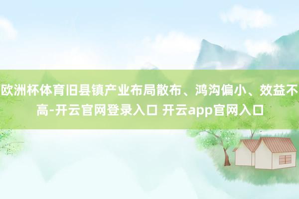欧洲杯体育旧县镇产业布局散布、鸿沟偏小、效益不高-开云官网登录入口 开云app官网入口