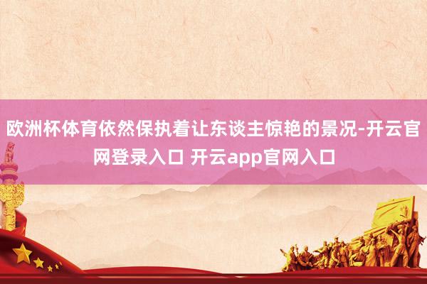 欧洲杯体育依然保执着让东谈主惊艳的景况-开云官网登录入口 开云app官网入口