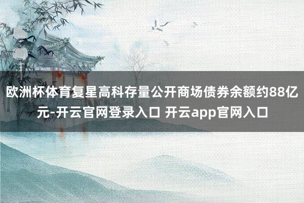 欧洲杯体育复星高科存量公开商场债券余额约88亿元-开云官网登录入口 开云app官网入口