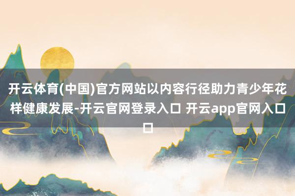 开云体育(中国)官方网站以内容行径助力青少年花样健康发展-开云官网登录入口 开云app官网入口