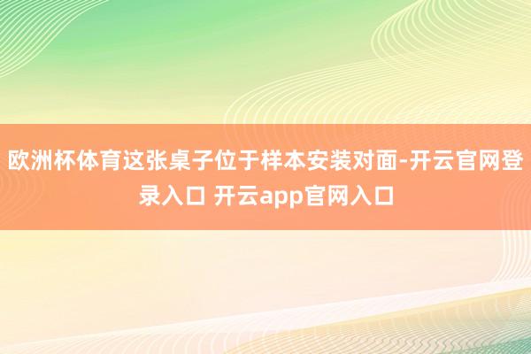 欧洲杯体育这张桌子位于样本安装对面-开云官网登录入口 开云app官网入口