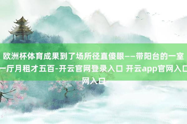 欧洲杯体育成果到了场所径直傻眼——带阳台的一室一厅月租才五百-开云官网登录入口 开云app官网入口