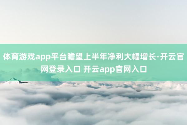 体育游戏app平台瞻望上半年净利大幅增长-开云官网登录入口 开云app官网入口