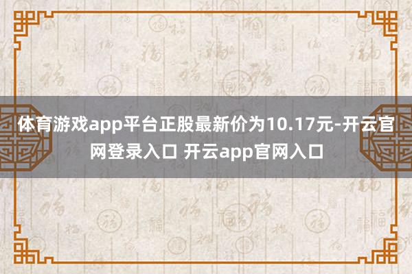 体育游戏app平台正股最新价为10.17元-开云官网登录入口 开云app官网入口