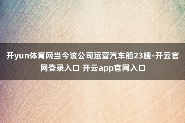 开yun体育网当今该公司运营汽车船23艘-开云官网登录入口 开云app官网入口