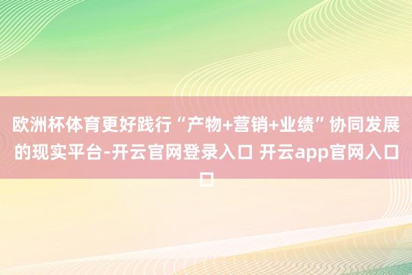 欧洲杯体育更好践行“产物+营销+业绩”协同发展的现实平台-开云官网登录入口 开云app官网入口